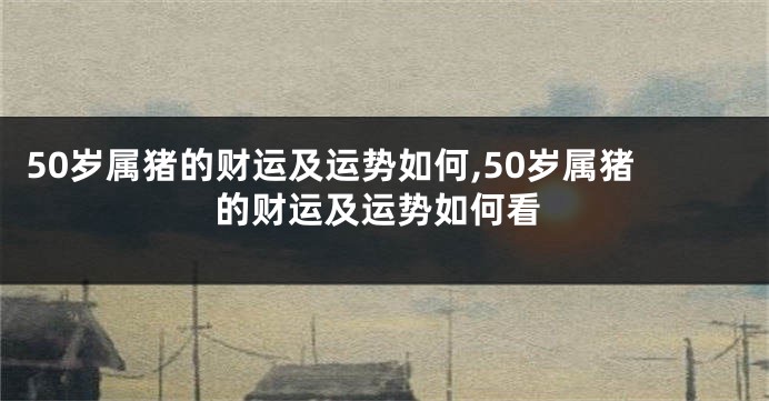 50岁属猪的财运及运势如何,50岁属猪的财运及运势如何看