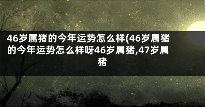 46岁属猪的今年运势怎么样(46岁属猪的今年运势怎么样呀46岁属猪,47岁属猪
