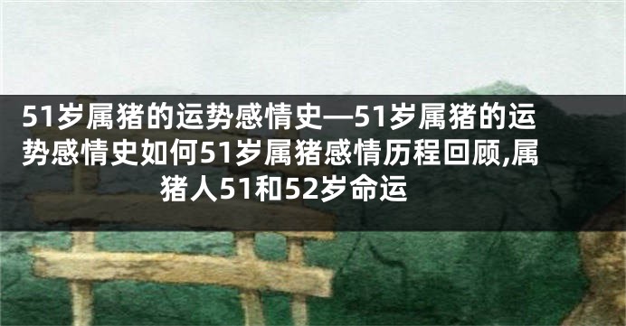 51岁属猪的运势感情史—51岁属猪的运势感情史如何51岁属猪感情历程回顾,属猪人51和52岁命运