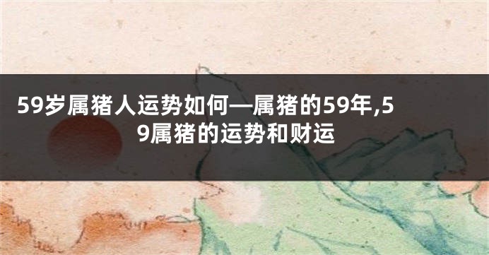 59岁属猪人运势如何—属猪的59年,59属猪的运势和财运