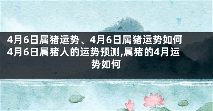 4月6日属猪运势、4月6日属猪运势如何4月6日属猪人的运势预测,属猪的4月运势如何