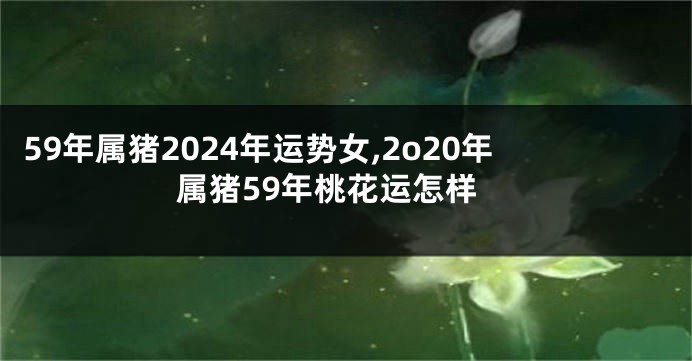 59年属猪2024年运势女,2o20年属猪59年桃花运怎样