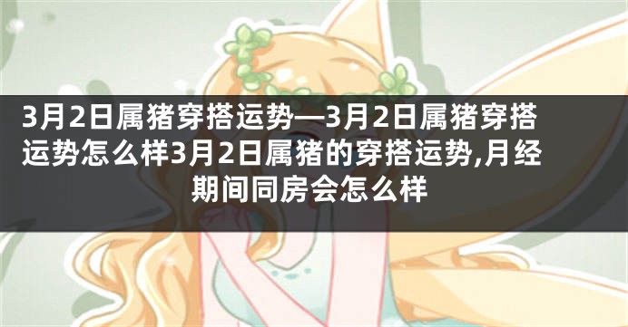 3月2日属猪穿搭运势—3月2日属猪穿搭运势怎么样3月2日属猪的穿搭运势,月经期间同房会怎么样