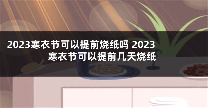 2023寒衣节可以提前烧纸吗 2023寒衣节可以提前几天烧纸