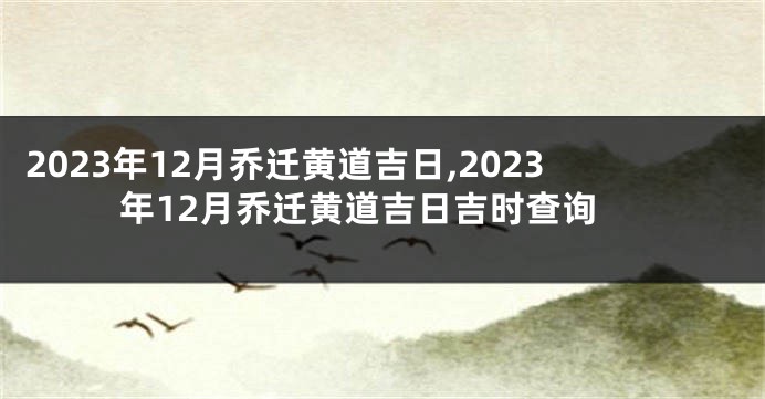 2023年12月乔迁黄道吉日,2023年12月乔迁黄道吉日吉时查询