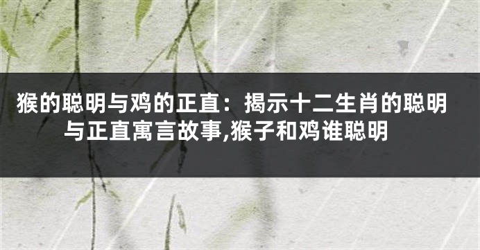 猴的聪明与鸡的正直：揭示十二生肖的聪明与正直寓言故事,猴子和鸡谁聪明