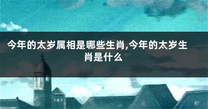 今年的太岁属相是哪些生肖,今年的太岁生肖是什么