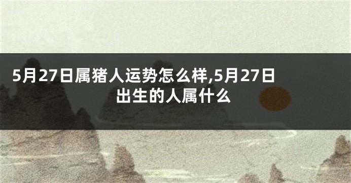 5月27日属猪人运势怎么样,5月27日出生的人属什么