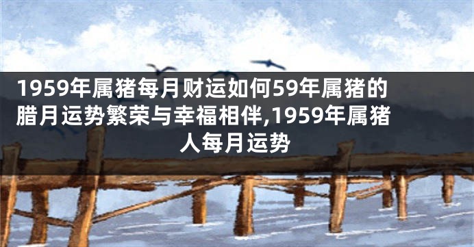 1959年属猪每月财运如何59年属猪的腊月运势繁荣与幸福相伴,1959年属猪人每月运势