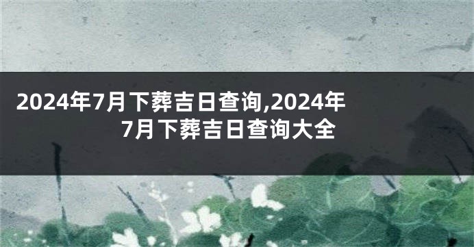 2024年7月下葬吉日查询,2024年7月下葬吉日查询大全