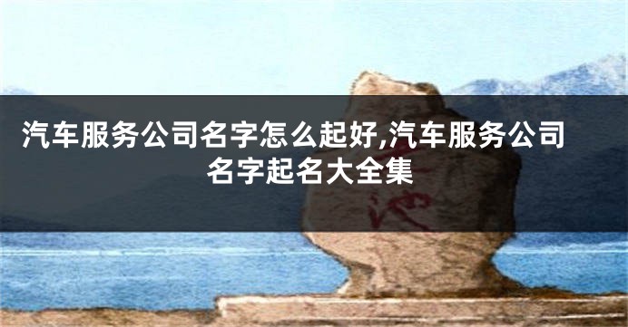 汽车服务公司名字怎么起好,汽车服务公司名字起名大全集