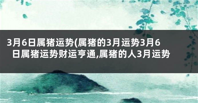 3月6日属猪运势(属猪的3月运势3月6日属猪运势财运亨通,属猪的人3月运势
