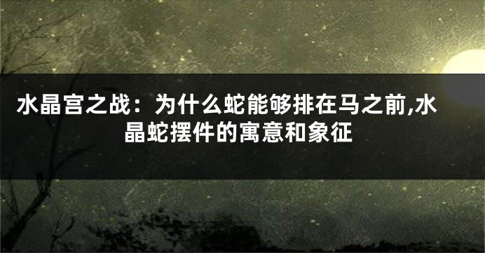 水晶宫之战：为什么蛇能够排在马之前,水晶蛇摆件的寓意和象征