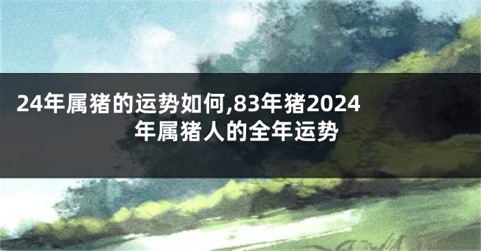 24年属猪的运势如何,83年猪2024年属猪人的全年运势