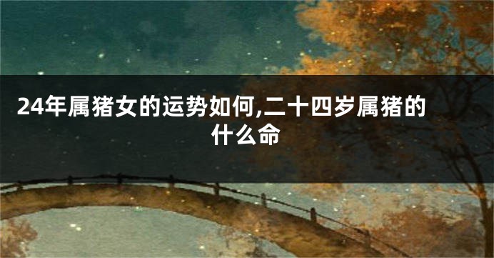 24年属猪女的运势如何,二十四岁属猪的什么命