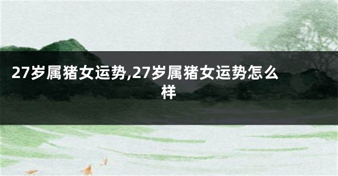 27岁属猪女运势,27岁属猪女运势怎么样