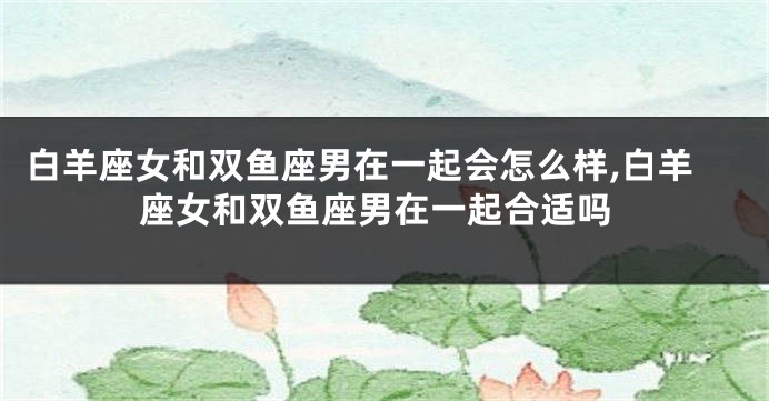 白羊座女和双鱼座男在一起会怎么样,白羊座女和双鱼座男在一起合适吗