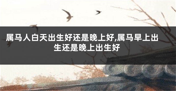 属马人白天出生好还是晚上好,属马早上出生还是晚上出生好