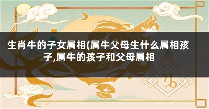 生肖牛的子女属相(属牛父母生什么属相孩子,属牛的孩子和父母属相