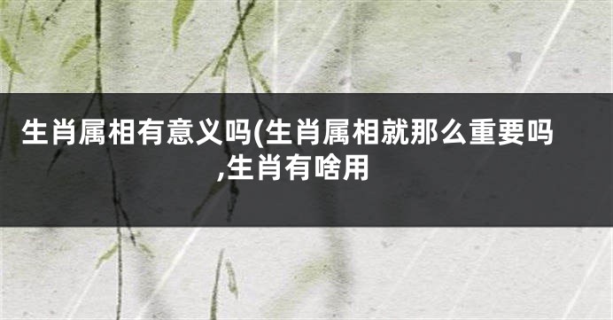 生肖属相有意义吗(生肖属相就那么重要吗,生肖有啥用