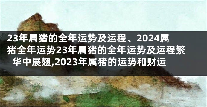 23年属猪的全年运势及运程、2024属猪全年运势23年属猪的全年运势及运程繁华中展翅,2023年属猪的运势和财运