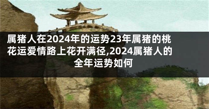 属猪人在2024年的运势23年属猪的桃花运爱情路上花开满径,2024属猪人的全年运势如何