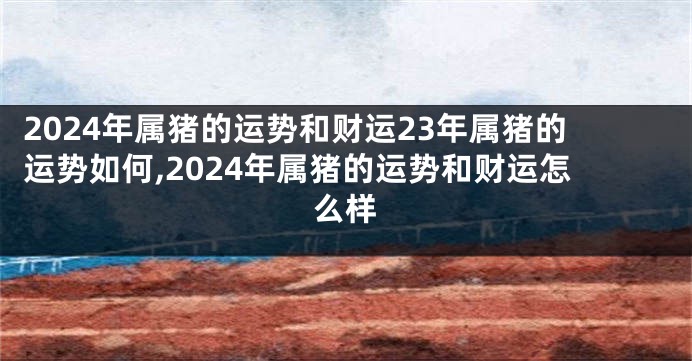 2024年属猪的运势和财运23年属猪的运势如何,2024年属猪的运势和财运怎么样