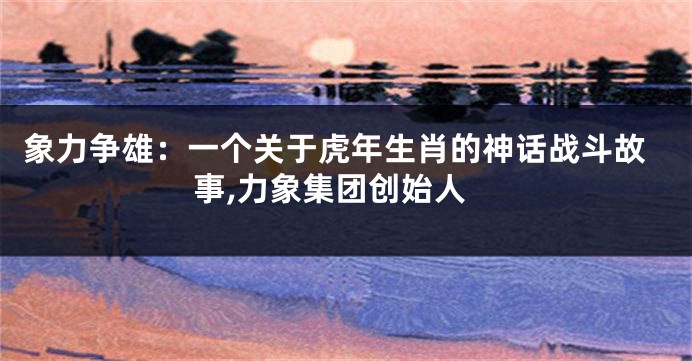 象力争雄：一个关于虎年生肖的神话战斗故事,力象集团创始人