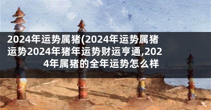 2024年运势属猪(2024年运势属猪运势2024年猪年运势财运亨通,2024年属猪的全年运势怎么样