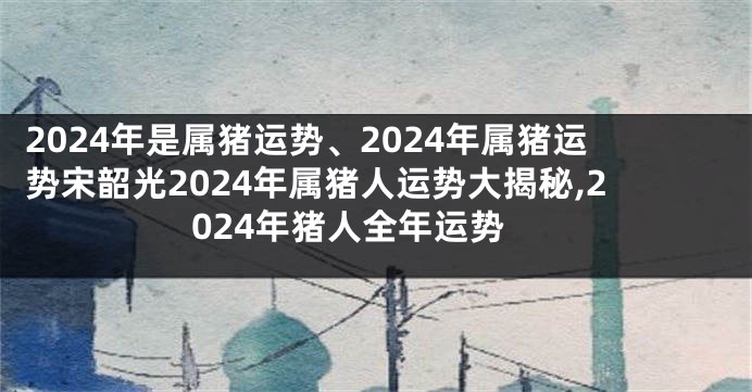 2024年是属猪运势、2024年属猪运势宋韶光2024年属猪人运势大揭秘,2024年猪人全年运势