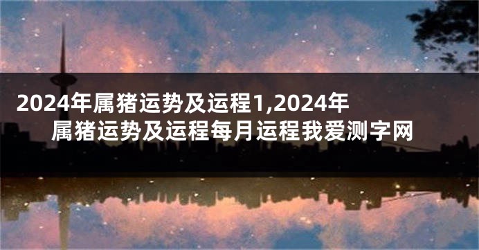 2024年属猪运势及运程1,2024年属猪运势及运程每月运程我爱测字网