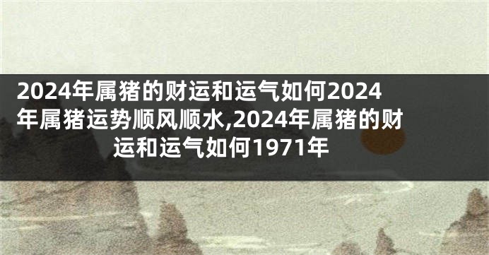 2024年属猪的财运和运气如何2024年属猪运势顺风顺水,2024年属猪的财运和运气如何1971年