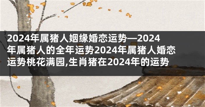 2024年属猪人姻缘婚恋运势—2024年属猪人的全年运势2024年属猪人婚恋运势桃花满园,生肖猪在2024年的运势