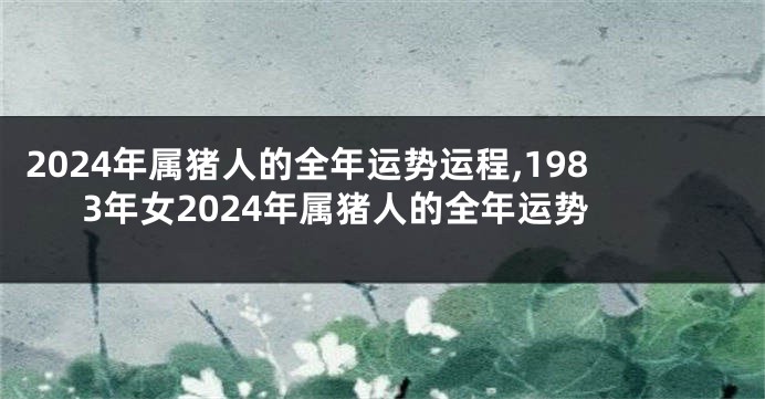 2024年属猪人的全年运势运程,1983年女2024年属猪人的全年运势