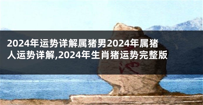 2024年运势详解属猪男2024年属猪人运势详解,2024年生肖猪运势完整版