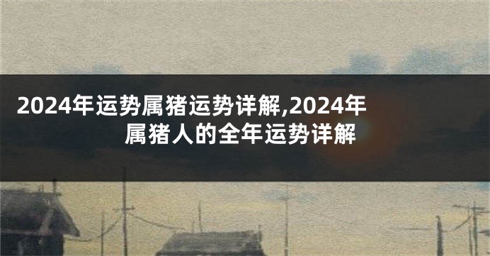 2024年运势属猪运势详解,2024年属猪人的全年运势详解