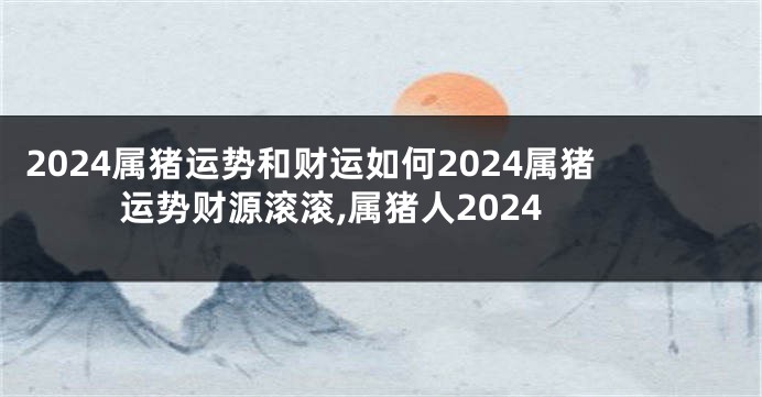 2024属猪运势和财运如何2024属猪运势财源滚滚,属猪人2024