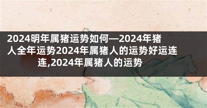 2024明年属猪运势如何—2024年猪人全年运势2024年属猪人的运势好运连连,2024年属猪人的运势