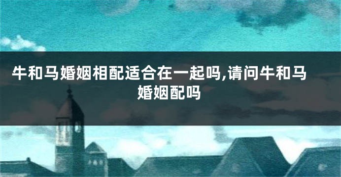 牛和马婚姻相配适合在一起吗,请问牛和马婚姻配吗