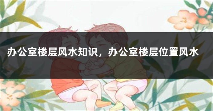 办公室楼层风水知识，办公室楼层位置风水