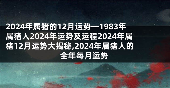 2024年属猪的12月运势—1983年属猪人2024年运势及运程2024年属猪12月运势大揭秘,2024年属猪人的全年每月运势