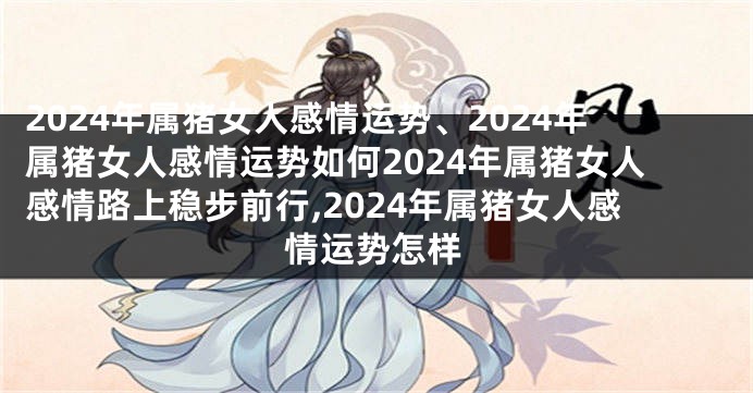 2024年属猪女人感情运势、2024年属猪女人感情运势如何2024年属猪女人感情路上稳步前行,2024年属猪女人感情运势怎样