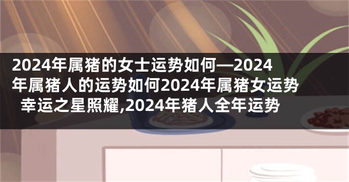 2024年属猪的女士运势如何—2024年属猪人的运势如何2024年属猪女运势幸运之星照耀,2024年猪人全年运势