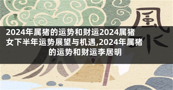 2024年属猪的运势和财运2024属猪女下半年运势展望与机遇,2024年属猪的运势和财运李居明