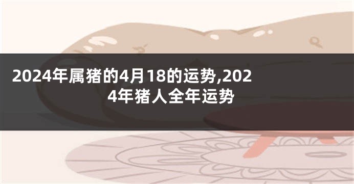 2024年属猪的4月18的运势,2024年猪人全年运势
