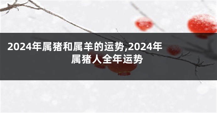 2024年属猪和属羊的运势,2024年属猪人全年运势