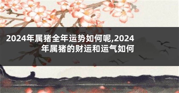 2024年属猪全年运势如何呢,2024年属猪的财运和运气如何