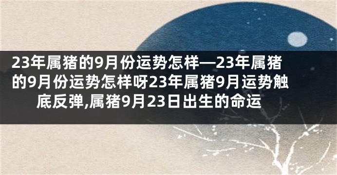 23年属猪的9月份运势怎样—23年属猪的9月份运势怎样呀23年属猪9月运势触底反弹,属猪9月23日出生的命运