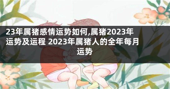 23年属猪感情运势如何,属猪2023年运势及运程 2023年属猪人的全年每月运势