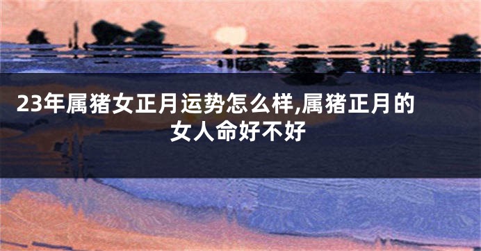 23年属猪女正月运势怎么样,属猪正月的女人命好不好